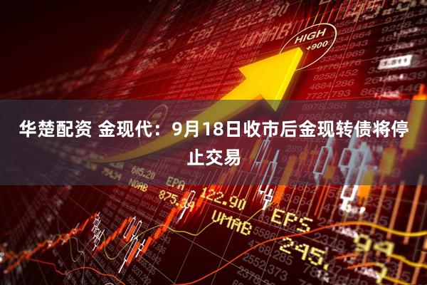 华楚配资 金现代：9月18日收市后金现转债将停止交易