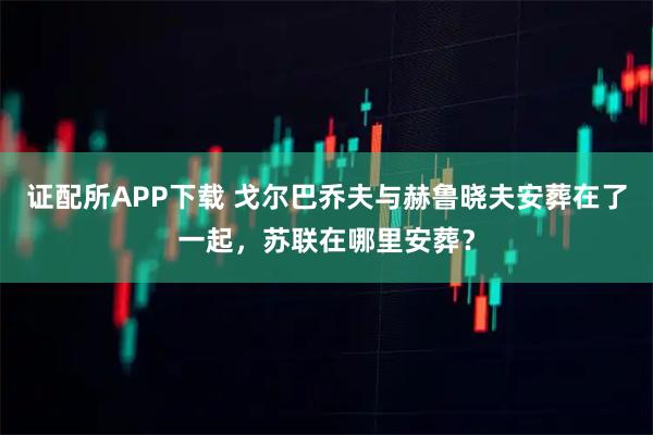 证配所APP下载 戈尔巴乔夫与赫鲁晓夫安葬在了一起，苏联在哪里安葬？