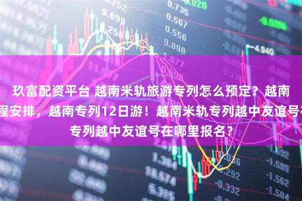 玖富配资平台 越南米轨旅游专列怎么预定？越南米轨专列行程安排，越南专列12日游！越南米轨专列越中友谊号在哪里报名？