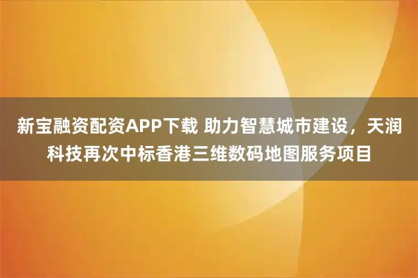 新宝融资配资APP下载 助力智慧城市建设,天润科技再次中标香港三维数码地图服务项目