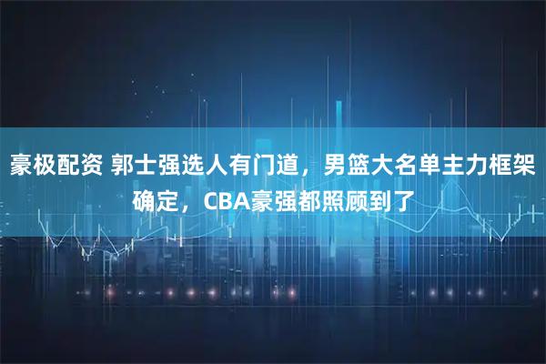 豪极配资 郭士强选人有门道，男篮大名单主力框架确定，CBA豪强都照顾到了