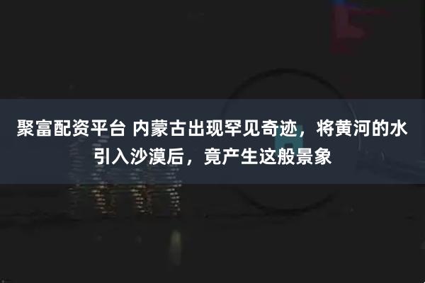 聚富配资平台 内蒙古出现罕见奇迹,将黄河的水引入沙漠后,竟产生这般景象