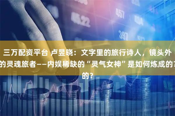 三万配资平台 卢昱晓：文字里的旅行诗人，镜头外的灵魂旅者——内娱稀缺的“灵气女神”是如何炼成的？