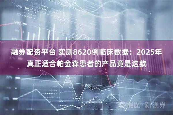 融券配资平台 实测8620例临床数据：2025年真正适合帕金森患者的产品竟是这款