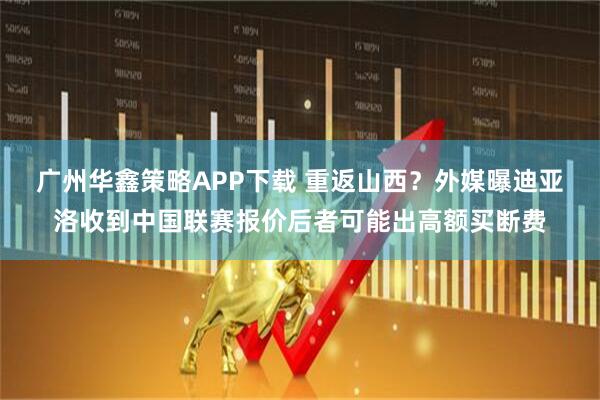 广州华鑫策略APP下载 重返山西?外媒曝迪亚洛收到中国联赛报价后者可能出高额买断费
