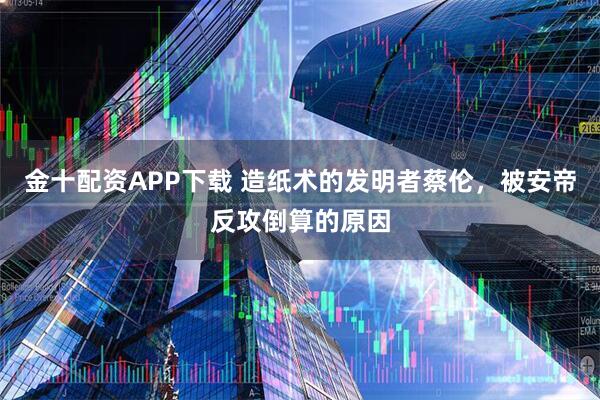 金十配资APP下载 造纸术的发明者蔡伦,被安帝反攻倒算的原因