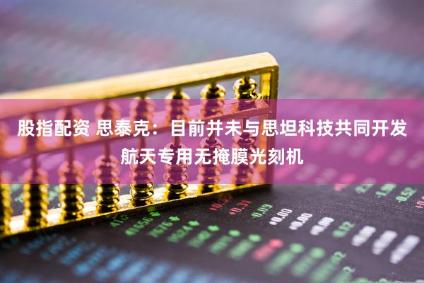 股指配资 思泰克：目前并未与思坦科技共同开发航天专用无掩膜光刻机