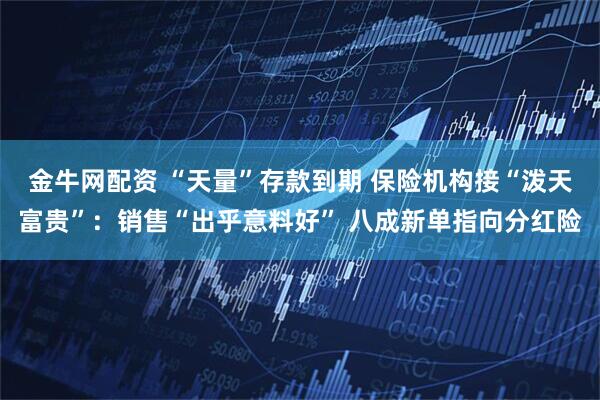 金牛网配资 “天量”存款到期 保险机构接“泼天富贵”：销售“出乎意料好” 八成新单指向分红险