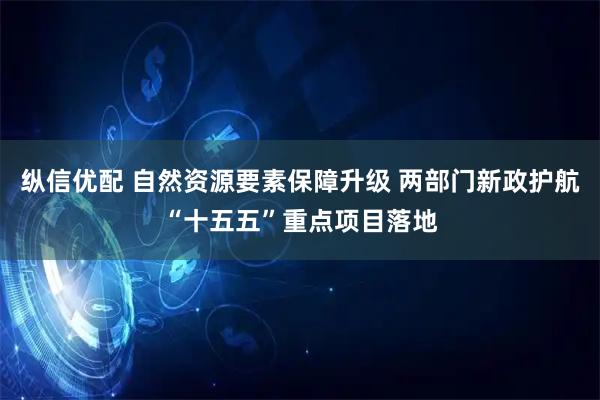 纵信优配 自然资源要素保障升级 两部门新政护航“十五五”重点项目落地