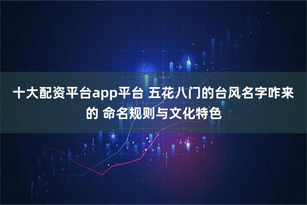 十大配资平台app平台 五花八门的台风名字咋来的 命名规则与文化特色
